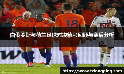 白俄罗斯与荷兰足球对决精彩回顾与赛后分析