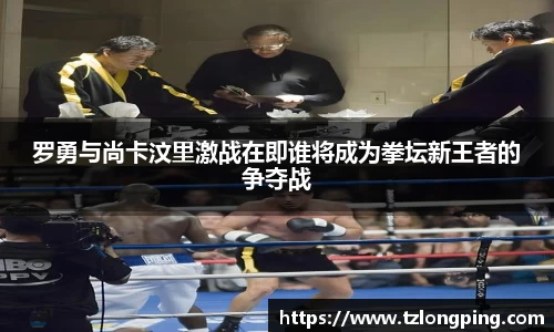 罗勇与尚卡汶里激战在即谁将成为拳坛新王者的争夺战