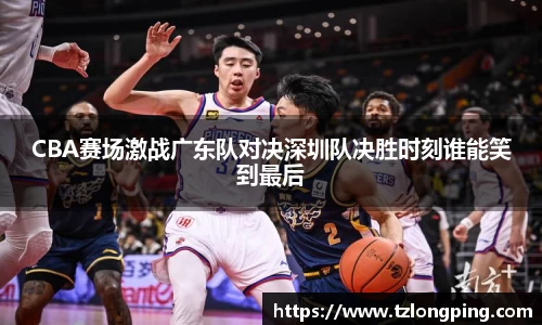 CBA赛场激战广东队对决深圳队决胜时刻谁能笑到最后