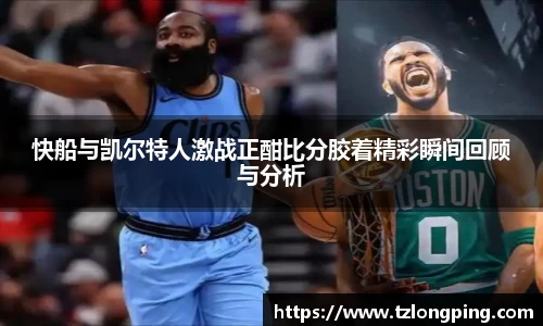快船与凯尔特人激战正酣比分胶着精彩瞬间回顾与分析