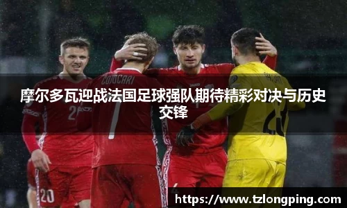 摩尔多瓦迎战法国足球强队期待精彩对决与历史交锋