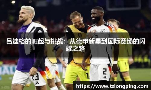 吕迪格的崛起与挑战：从德甲新星到国际赛场的闪耀之路
