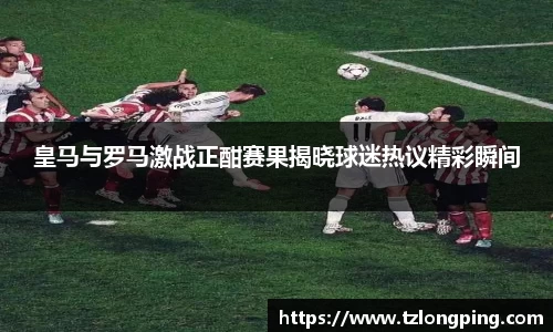 皇马与罗马激战正酣赛果揭晓球迷热议精彩瞬间