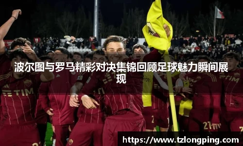 波尔图与罗马精彩对决集锦回顾足球魅力瞬间展现